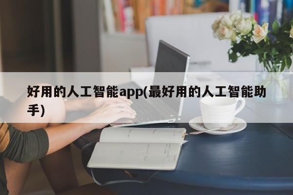 好用的人工智能app(最好用的人工智能助手)