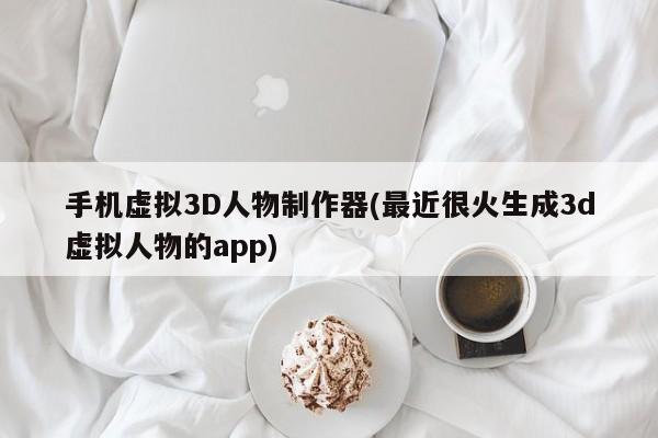 手机虚拟3D人物制作器(最近很火生成3d虚拟人物的app)