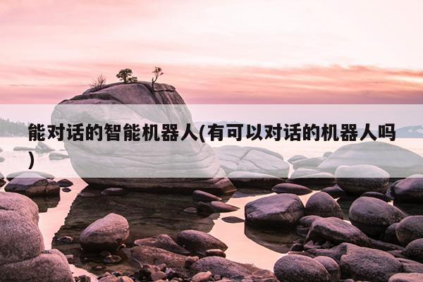 能对话的智能机器人(有可以对话的机器人吗)