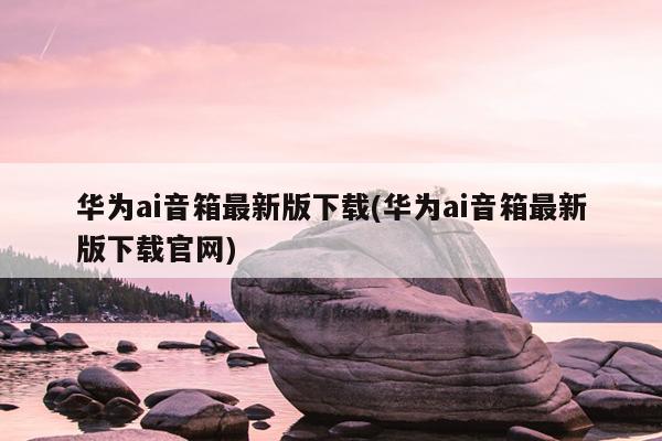 华为ai音箱最新版下载(华为ai音箱最新版下载官网)