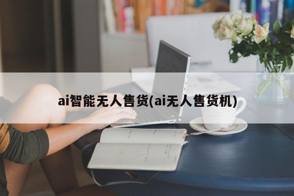 ai智能无人售货(ai无人售货机)