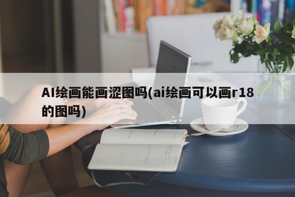 AI绘画能画涩图吗(ai绘画可以画r18的图吗)
