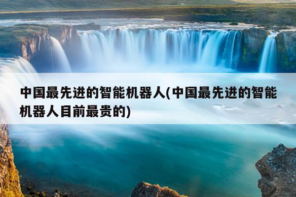 中国最先进的智能机器人(中国最先进的智能机器人目前最贵的)