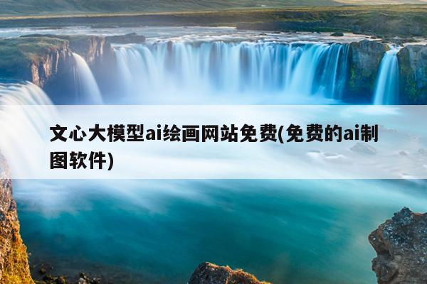 文心大模型ai绘画网站免费(免费的ai制图软件)