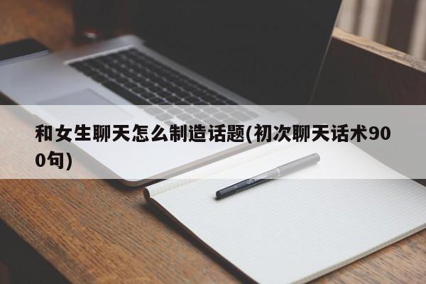 和女生聊天怎么制造话题(初次聊天话术900句)