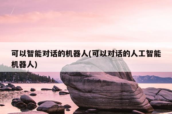 可以智能对话的机器人(可以对话的人工智能机器人)