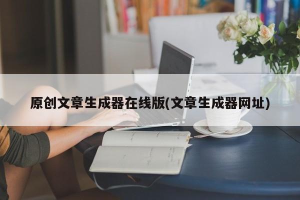 原创文章生成器在线版(文章生成器网址)