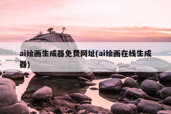 ai绘画生成器免费网址(ai绘画在线生成器)