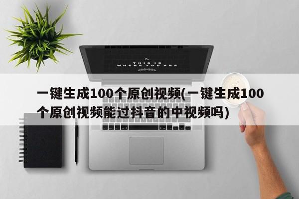 一键生成100个原创视频(一键生成100个原创视频能过抖音的中视频吗)