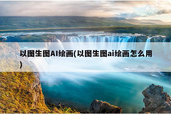 以图生图AI绘画(以图生图ai绘画怎么用)