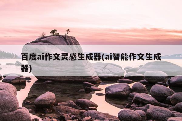 百度ai作文灵感生成器(ai智能作文生成器)