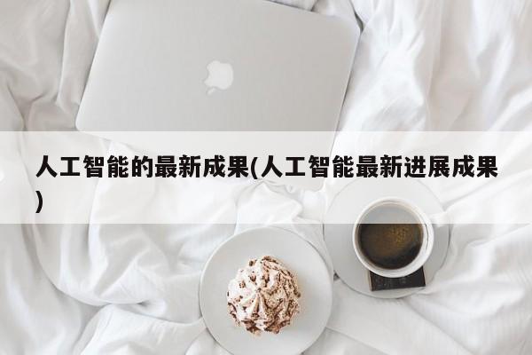 人工智能的最新成果(人工智能最新进展成果)