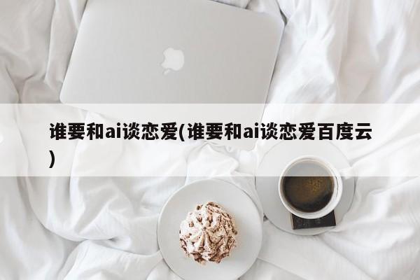 谁要和ai谈恋爱(谁要和ai谈恋爱百度云)