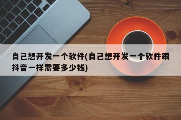 自己想开发一个软件(自己想开发一个软件跟抖音一样需要多少钱)