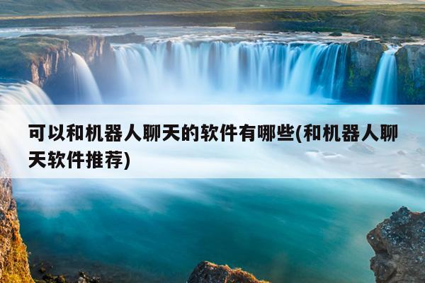 可以和机器人聊天的软件有哪些(和机器人聊天软件推荐)