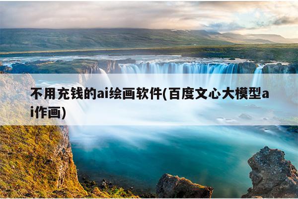 不用充钱的ai绘画软件(百度文心大模型ai作画)