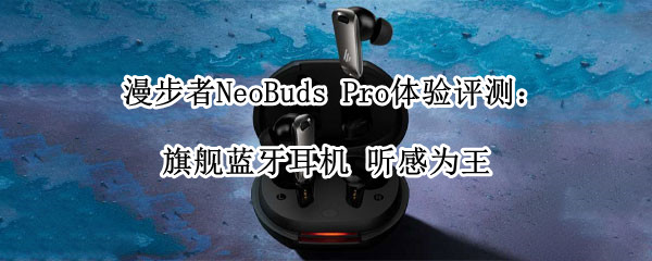漫步者NeoBuds Pro体验评测：旗舰蓝牙耳机 听感为王
