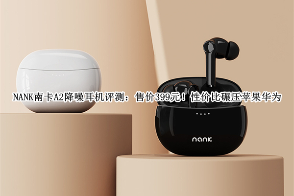 NANK南卡A2降噪耳机评测：售价399元！性价比碾压苹果华为