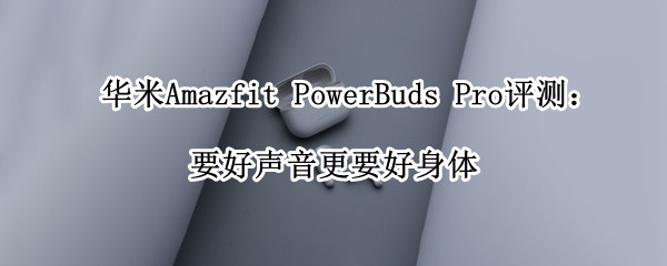 华米Amazfit PowerBuds Pro评测：要好声音更要好身体