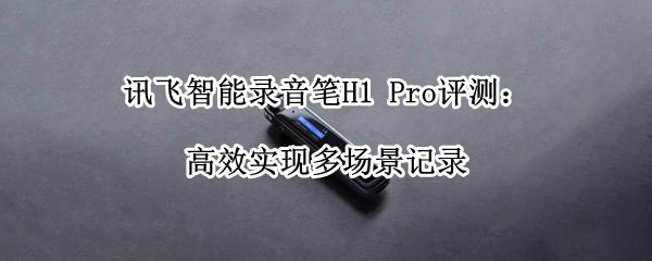 讯飞智能录音笔H1 Pro评测：高效实现多场景记录