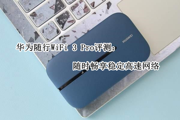 华为随行WiFi 3 Pro评测：随时畅享稳定高速网络
