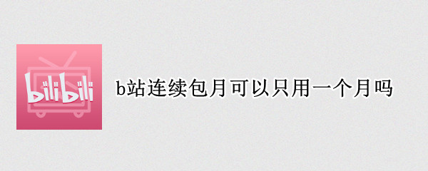 b站连续包月可以只用一个月吗