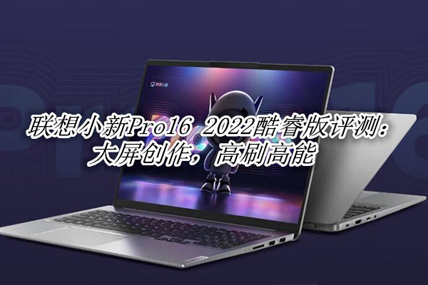 联想小新Pro16 2022酷睿版评测：大屏创作，高刷高能
