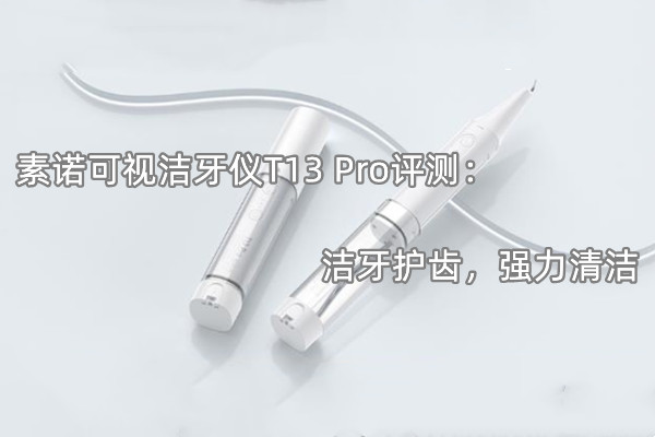 素诺可视洁牙仪T13 Pro评测：洁牙护齿，强力清洁