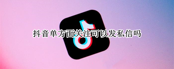 抖音单方面关注可以发私信吗