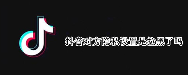 抖音对方隐私设置是拉黑了吗
