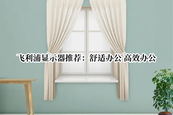 飞利浦显示器推荐：舒适办公 高效办公