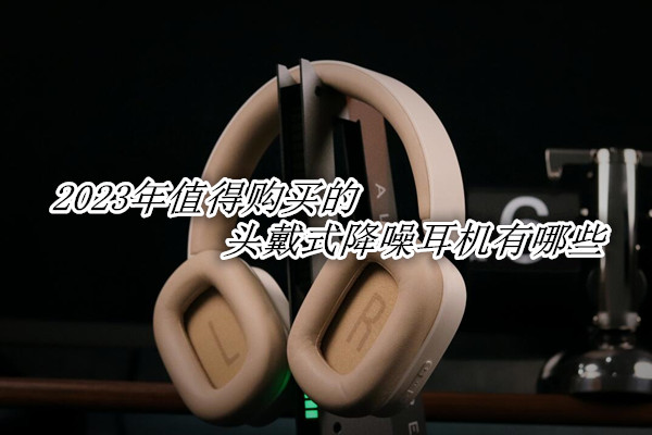 2023年值得购买的头戴式降噪耳机有哪些